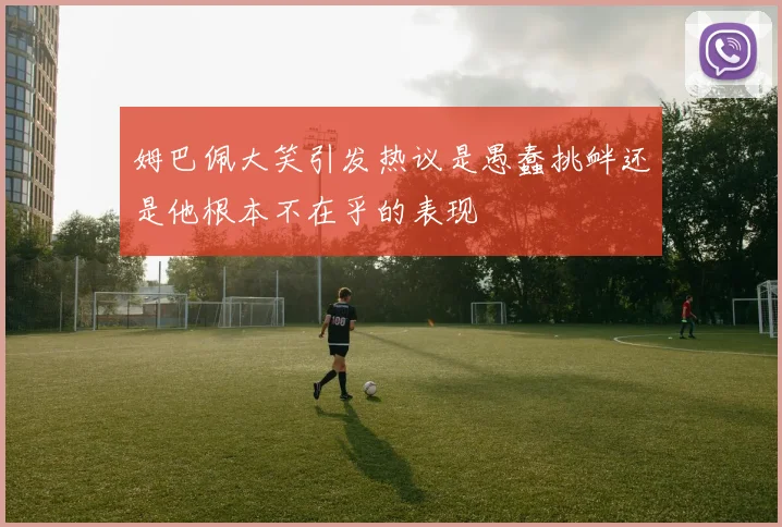 姆巴佩大笑引发热议是愚蠢挑衅还是他根本不在乎的表现