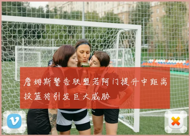 詹姆斯警告联盟若阿门提升中距离投篮将引发巨大威胁