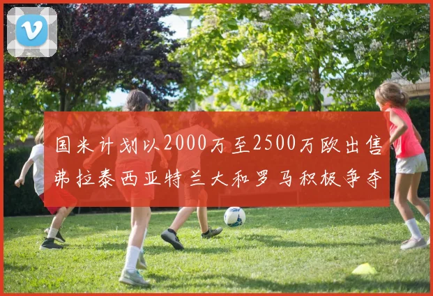 国米计划以2000万至2500万欧出售弗拉泰西亚特兰大和罗马积极争夺