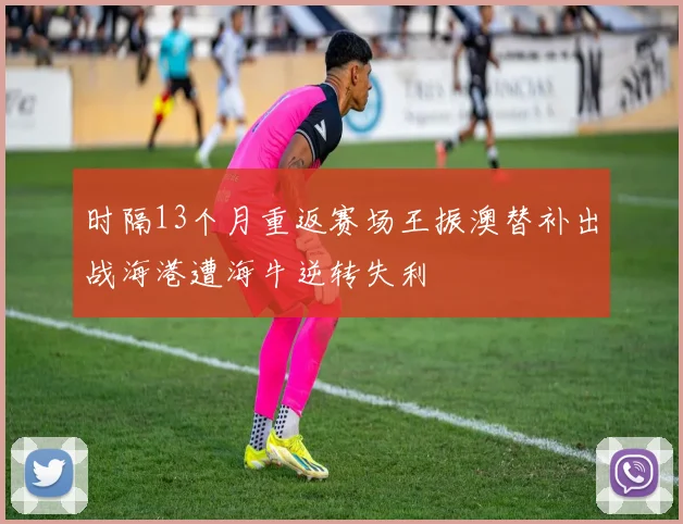 时隔13个月重返赛场王振澳替补出战海港遭海牛逆转失利