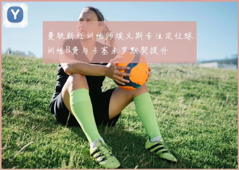 曼联新任训练师埃文斯专注定位球训练B费与卡塞米罗默契提升