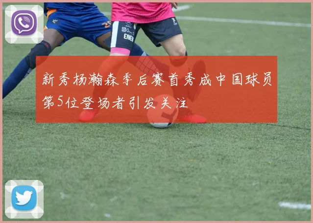 新秀杨瀚森季后赛首秀成中国球员第5位登场者引发关注