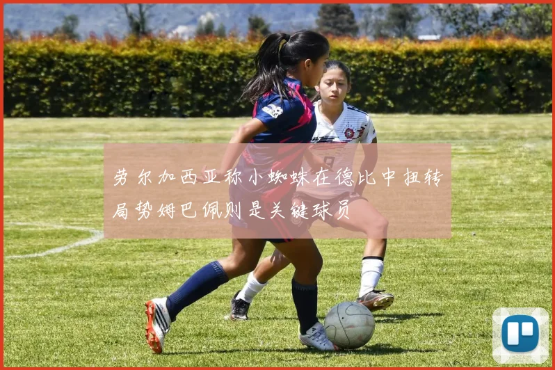 劳尔加西亚称小蜘蛛在德比中扭转局势姆巴佩则是关键球员