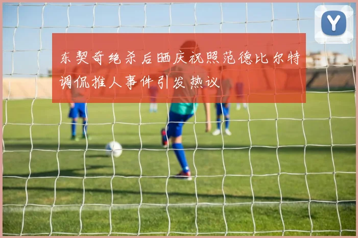 东契奇绝杀后晒庆祝照范德比尔特调侃推人事件引发热议
