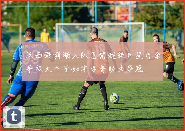 沃西强调湖人队急需超级巨星与杀手级大个子如字母哥助力争冠