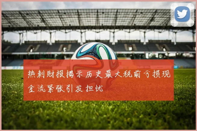 热刺财报揭示历史最大税前亏损现金流紧张引发担忧