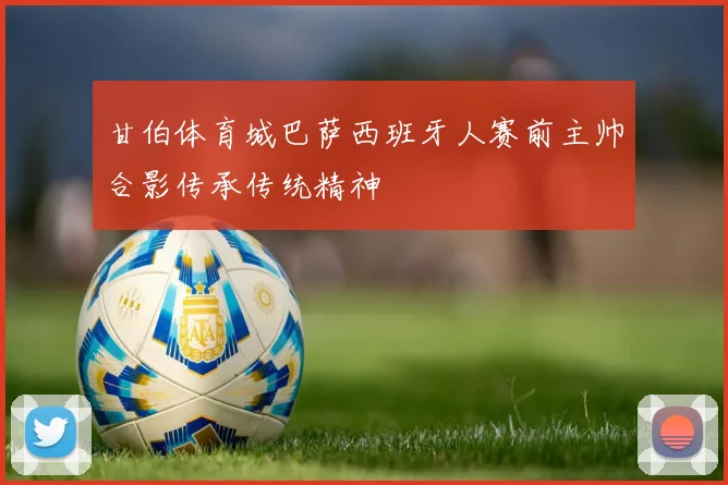 甘伯体育城巴萨西班牙人赛前主帅合影传承传统精神