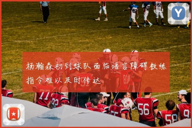 杨瀚森初到球队面临语言障碍教练指令难以及时传达