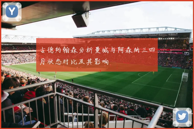 古德约翰森分析曼城与阿森纳三四月状态对比及其影响