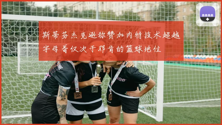 斯蒂芬杰克逊称赞加内特技术超越字母哥仅次于邓肯的篮球地位