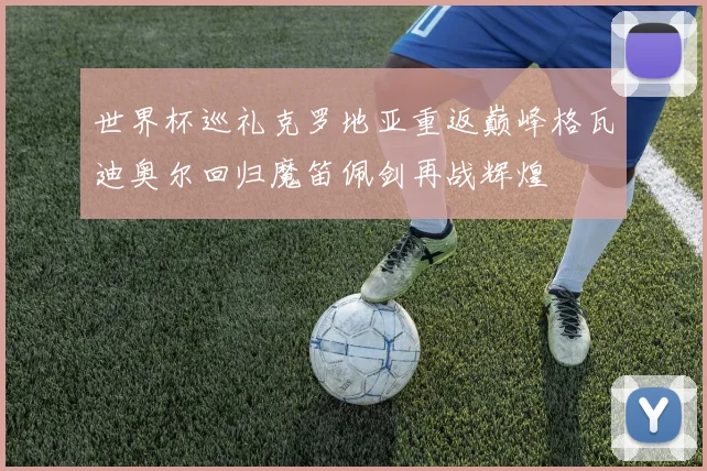 世界杯巡礼克罗地亚重返巅峰格瓦迪奥尔回归魔笛佩剑再战辉煌