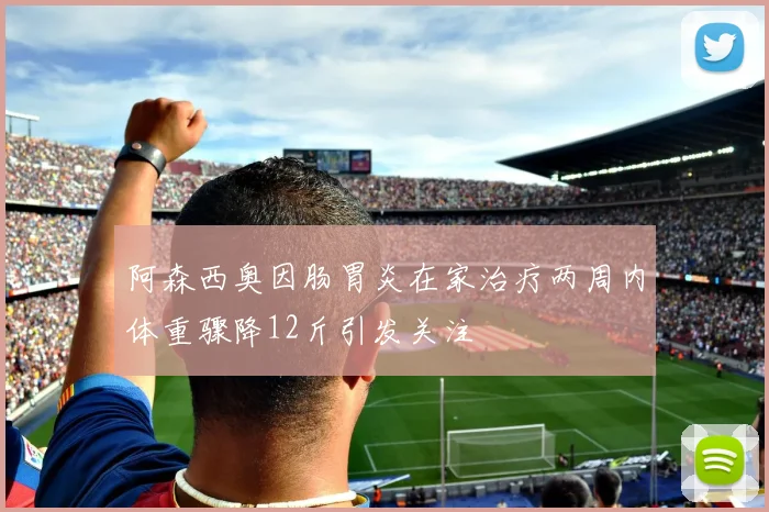 阿森西奥因肠胃炎在家治疗两周内体重骤降12斤引发关注