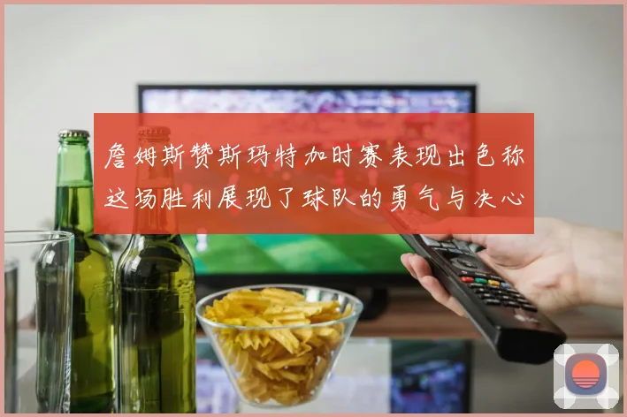 詹姆斯赞斯玛特加时赛表现出色称这场胜利展现了球队的勇气与决心