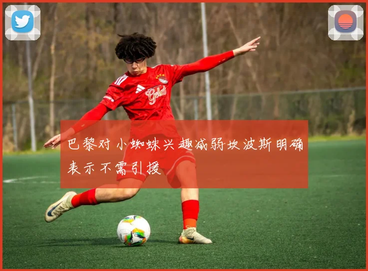 巴黎对小蜘蛛兴趣减弱坎波斯明确表示不需引援
