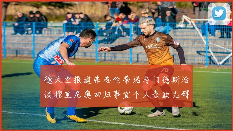 德天空报道弗洛伦蒂诺与门德斯洽谈穆里尼奥回归事宜个人条款无碍