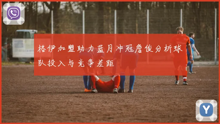 格伊加盟助力蓝月冲冠詹俊分析球队投入与竞争差距