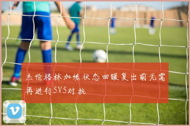 杰伦格林加练状态回暖复出前无需再进行5V5对抗