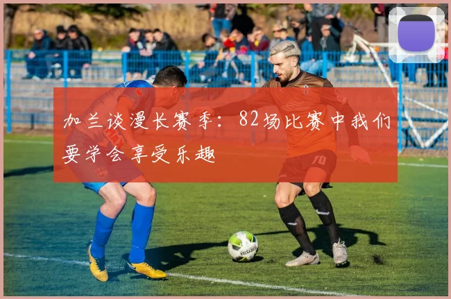 加兰谈漫长赛季：82场比赛中我们要学会享受乐趣