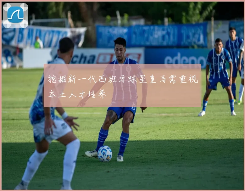 挖掘新一代西班牙球星皇马需重视本土人才培养