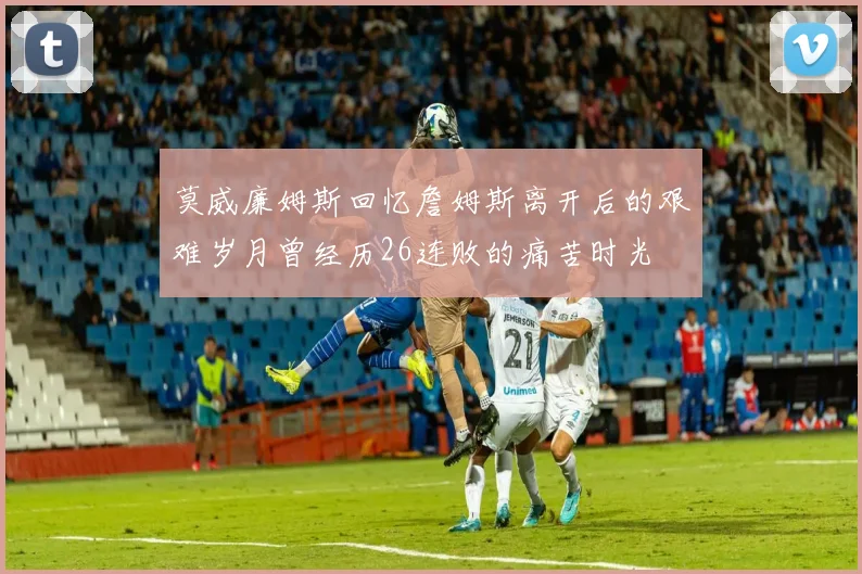 莫威廉姆斯回忆詹姆斯离开后的艰难岁月曾经历26连败的痛苦时光