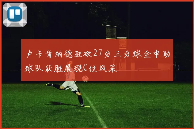 卢卡肯纳德狂砍27分三分球全中助球队获胜展现C位风采