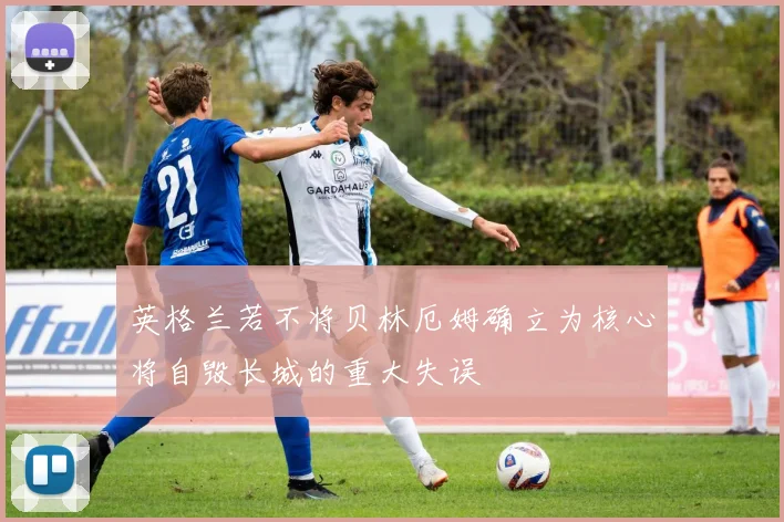 英格兰若不将贝林厄姆确立为核心将自毁长城的重大失误