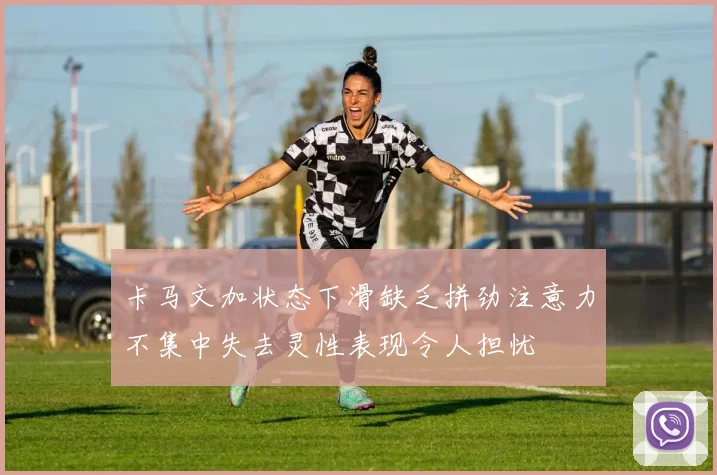 卡马文加状态下滑缺乏拼劲注意力不集中失去灵性表现令人担忧