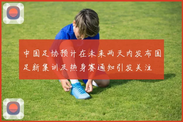 中国足协预计在未来两天内发布国足新集训及热身赛通知引发关注