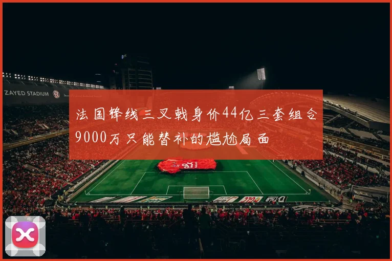 法国锋线三叉戟身价44亿三套组合9000万只能替补的尴尬局面