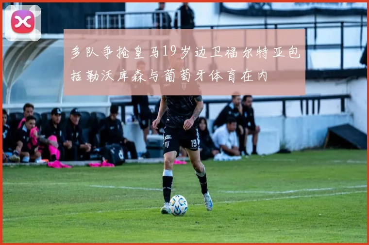 多队争抢皇马19岁边卫福尔特亚包括勒沃库森与葡萄牙体育在内