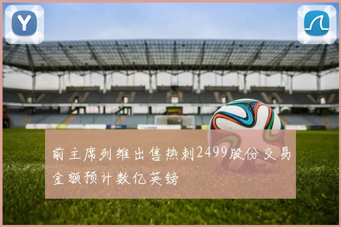 前主席列维出售热刺2499股份交易金额预计数亿英镑
