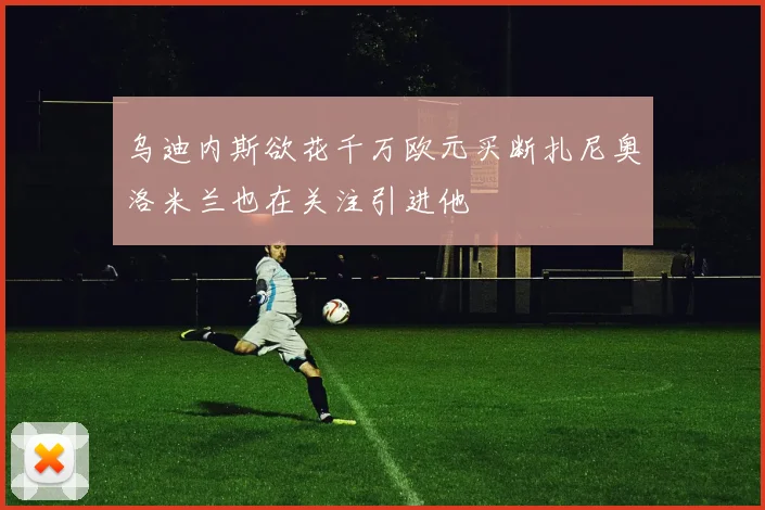 乌迪内斯欲花千万欧元买断扎尼奥洛米兰也在关注引进他